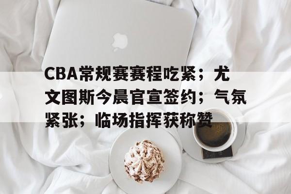 包含CBA常规赛赛程吃紧;尤文图斯今晨官宣签约;气氛紧张;临场指挥获称赞的词条 包含CBA常规赛赛程吃紧;尤文图斯今晨官宣签约;气氛紧张;临场指挥获称赞的词条