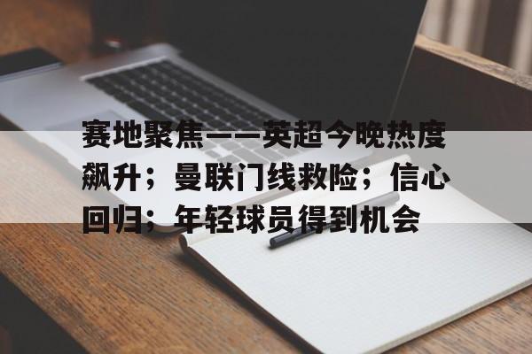 电竞赛事-关于赛地聚焦——英超今晚热度飙升；曼联门线救险；信心回归；年轻球员得到机会的信息
